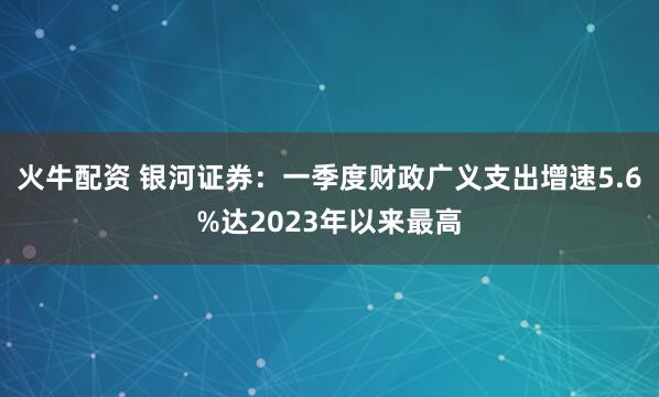 火牛配资 银河证券：一季度财政广义支出增速5.6%达2023年以来最高