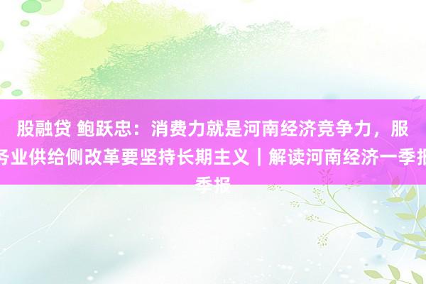 股融贷 鲍跃忠：消费力就是河南经济竞争力，服务业供给侧改革要坚持长期主义｜解读河南经济一季报