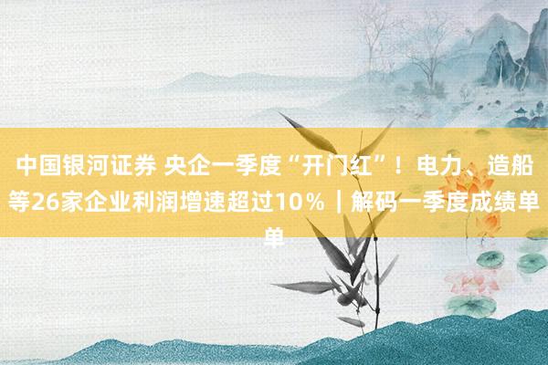 中国银河证券 央企一季度“开门红”！电力、造船等26家企业利润增速超过10％｜解码一季度成绩单