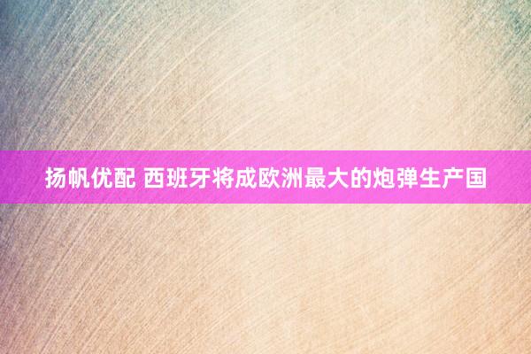 扬帆优配 西班牙将成欧洲最大的炮弹生产国