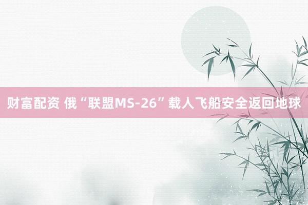 财富配资 俄“联盟MS-26”载人飞船安全返回地球