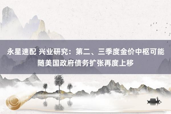 永星速配 兴业研究：第二、三季度金价中枢可能随美国政府债务扩张再度上移