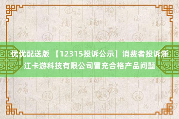 优优配送版 【12315投诉公示】消费者投诉浙江卡游科技有限公司冒充合格产品问题