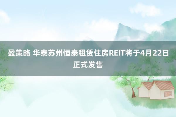 盈策略 华泰苏州恒泰租赁住房REIT将于4月22日正式发售