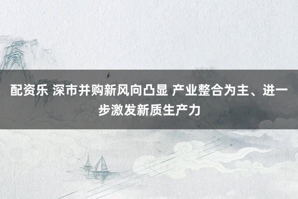 配资乐 深市并购新风向凸显 产业整合为主、进一步激发新质生产力