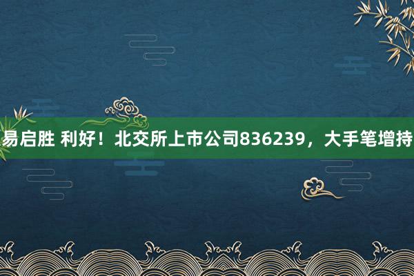 易启胜 利好！北交所上市公司836239，大手笔增持