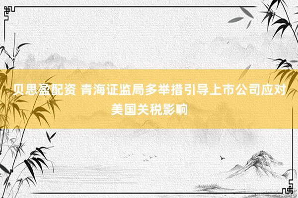 贝思盈配资 青海证监局多举措引导上市公司应对美国关税影响