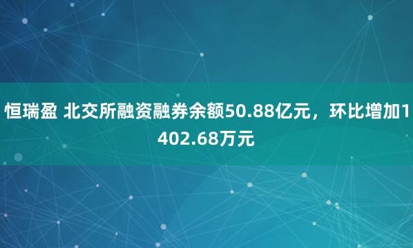 恒瑞盈 北交所融资融券余额50.88亿元，环比增加1402.68万元