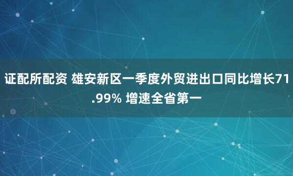 证配所配资 雄安新区一季度外贸进出口同比增长71.99% 增速全省第一