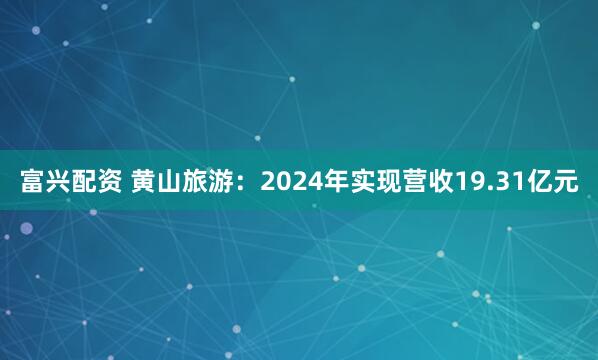 富兴配资 黄山旅游：2024年实现营收19.31亿元