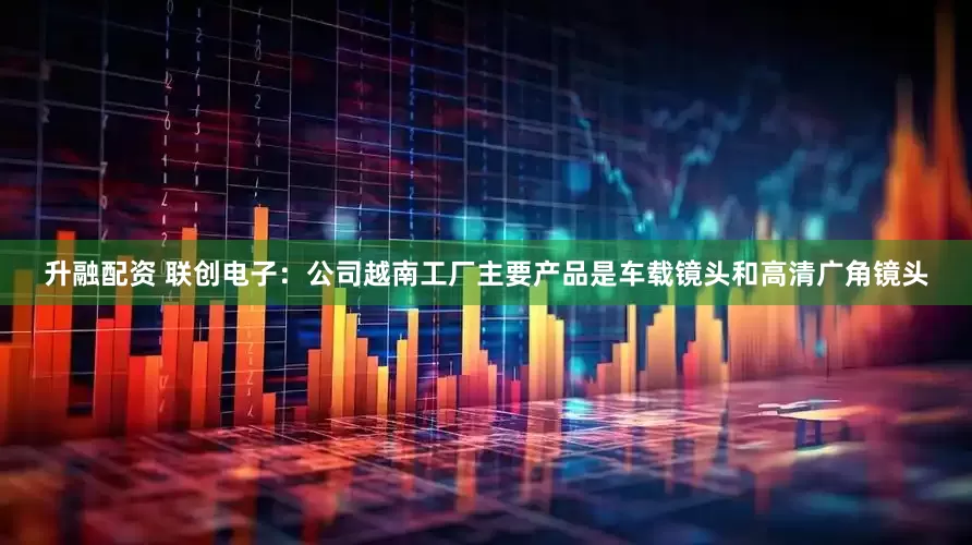 升融配资 联创电子：公司越南工厂主要产品是车载镜头和高清广角镜头