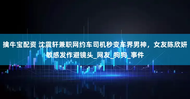 擒牛宝配资 沈震轩兼职网约车司机秒变车界男神，女友陈欣妍敏感发作避镜头_网友_狗狗_事件