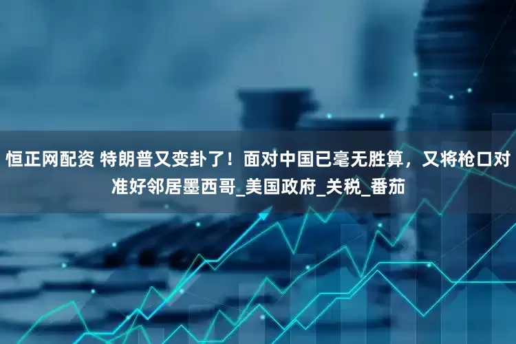 恒正网配资 特朗普又变卦了！面对中国已毫无胜算，又将枪口对准好邻居墨西哥_美国政府_关税_番茄