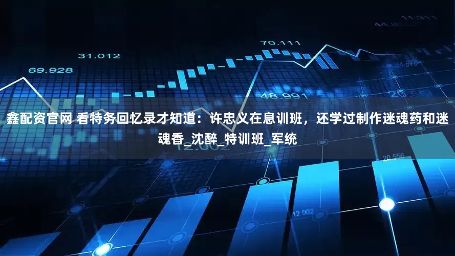 鑫配资官网 看特务回忆录才知道：许忠义在息训班，还学过制作迷魂药和迷魂香_沈醉_特训班_军统