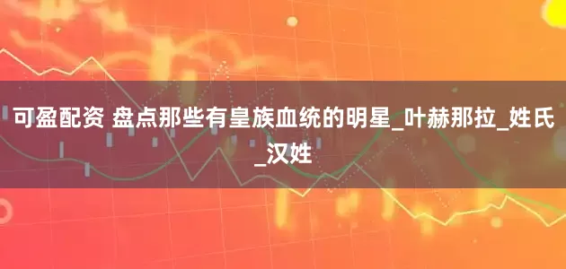 可盈配资 盘点那些有皇族血统的明星_叶赫那拉_姓氏_汉姓