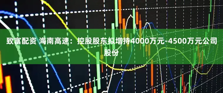 致富配资 海南高速：控股股东拟增持4000万元-4500万元公司股份