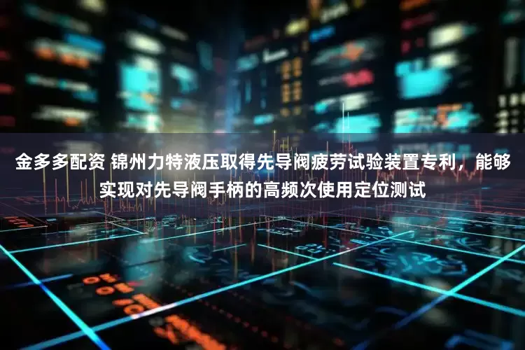 金多多配资 锦州力特液压取得先导阀疲劳试验装置专利，能够实现对先导阀手柄的高频次使用定位测试