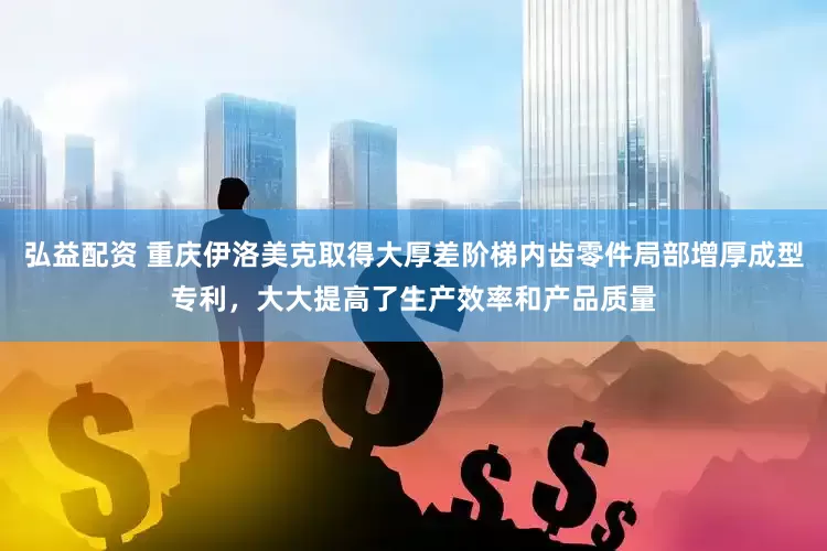 弘益配资 重庆伊洛美克取得大厚差阶梯内齿零件局部增厚成型专利，大大提高了生产效率和产品质量