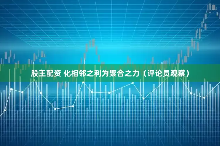 股王配资 化相邻之利为聚合之力（评论员观察）