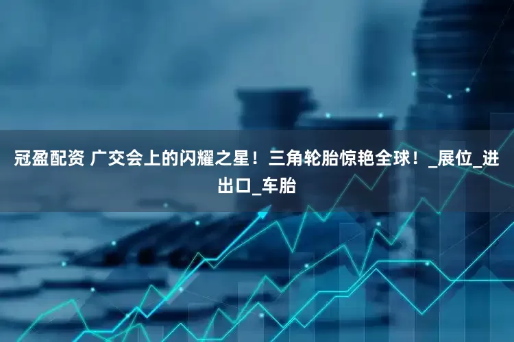 冠盈配资 广交会上的闪耀之星！三角轮胎惊艳全球！_展位_进出口_车胎
