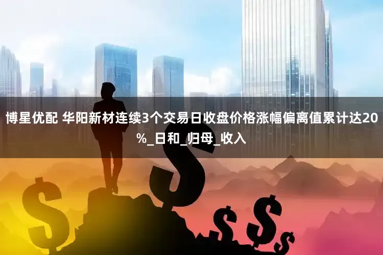 博星优配 华阳新材连续3个交易日收盘价格涨幅偏离值累计达20%_日和_归母_收入