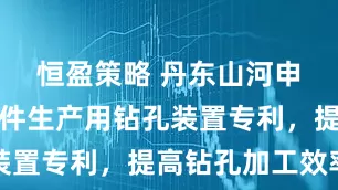 恒盈策略 丹东山河申请金属零件生产用钻孔装置专利，提高钻孔加工效率