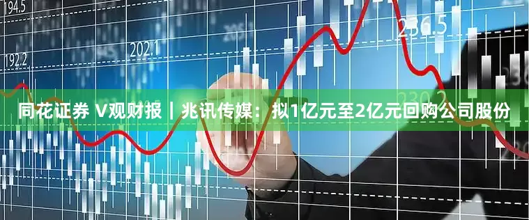 同花证券 V观财报｜兆讯传媒：拟1亿元至2亿元回购公司股份