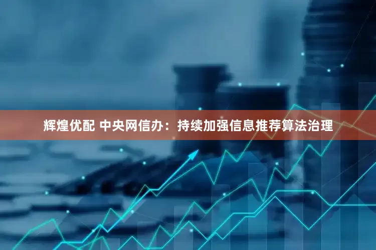 辉煌优配 中央网信办：持续加强信息推荐算法治理