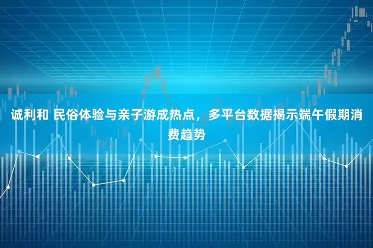 诚利和 民俗体验与亲子游成热点，多平台数据揭示端午假期消费趋势