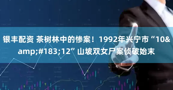 银丰配资 茶树林中的惨案！1992年兴宁市“10&#183;12”山坡双女尸案侦破始末