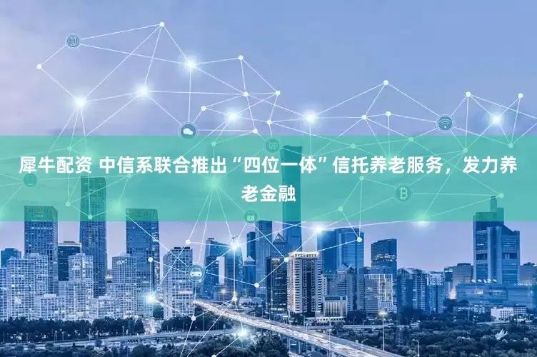 犀牛配资 中信系联合推出“四位一体”信托养老服务，发力养老金融