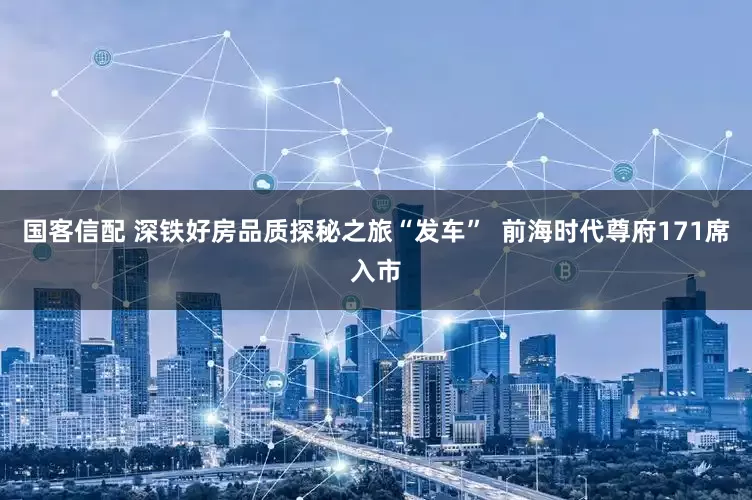国客信配 深铁好房品质探秘之旅“发车”  前海时代尊府171席入市