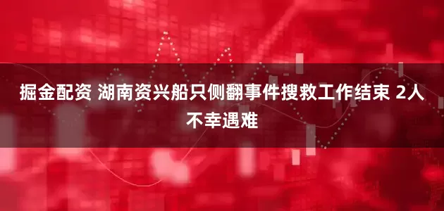 掘金配资 湖南资兴船只侧翻事件搜救工作结束 2人不幸遇难