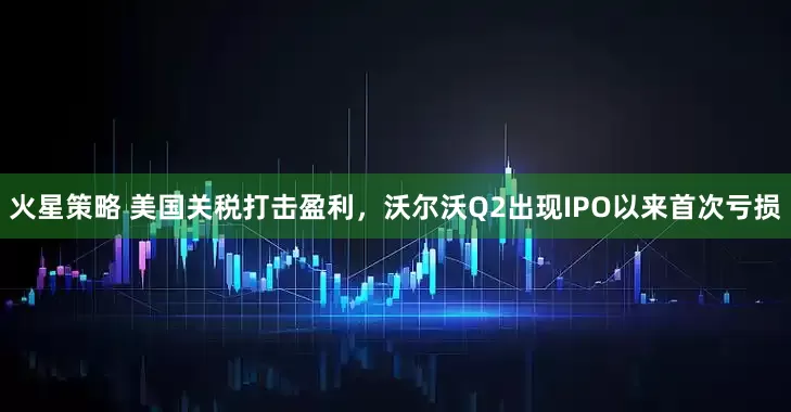 火星策略 美国关税打击盈利，沃尔沃Q2出现IPO以来首次亏损