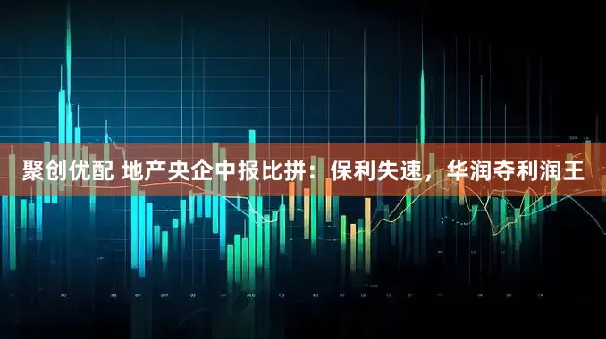 聚创优配 地产央企中报比拼：保利失速，华润夺利润王