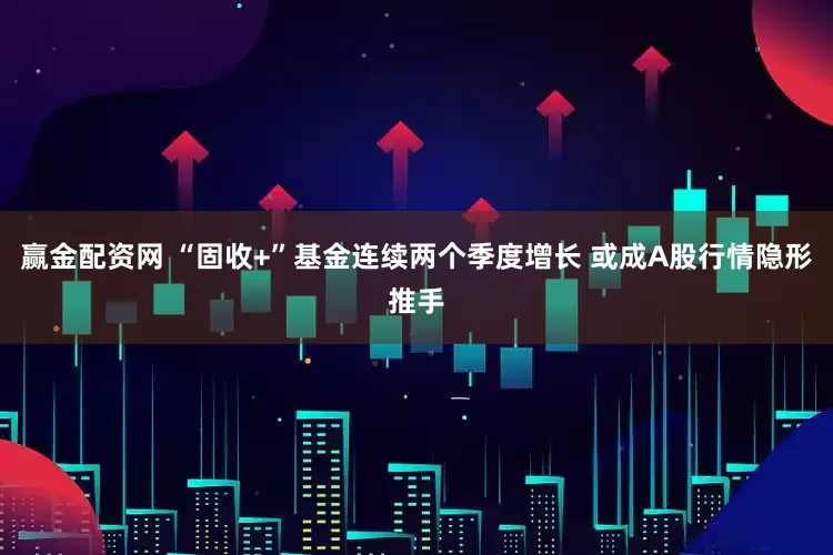 赢金配资网 “固收+”基金连续两个季度增长 或成A股行情隐形推手