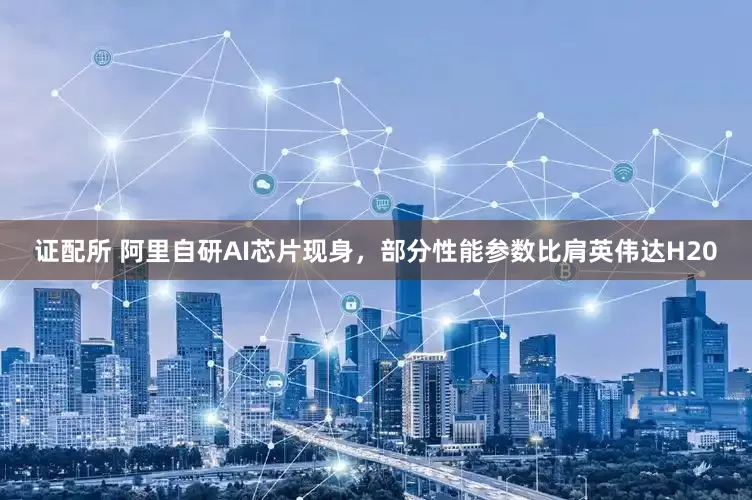 证配所 阿里自研AI芯片现身，部分性能参数比肩英伟达H20