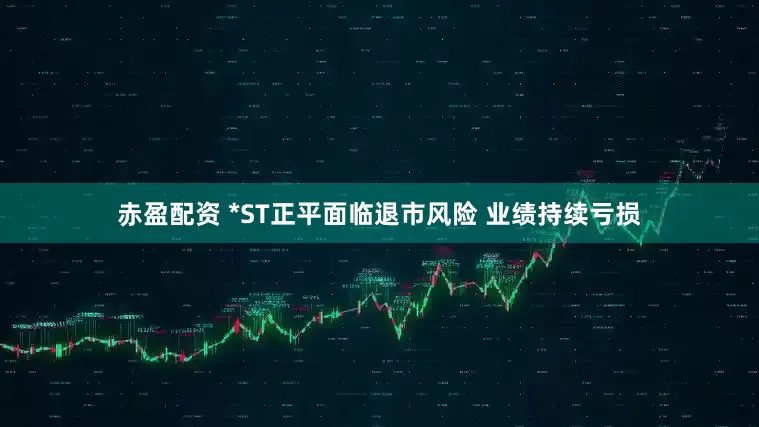 赤盈配资 *ST正平面临退市风险 业绩持续亏损