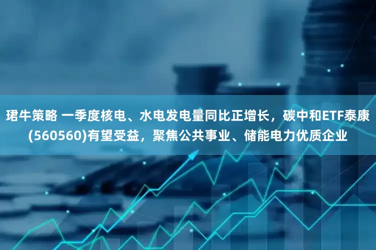 珺牛策略 一季度核电、水电发电量同比正增长，碳中和ETF泰康(560560)有望受益，聚焦公共事业、储能电力优质企业