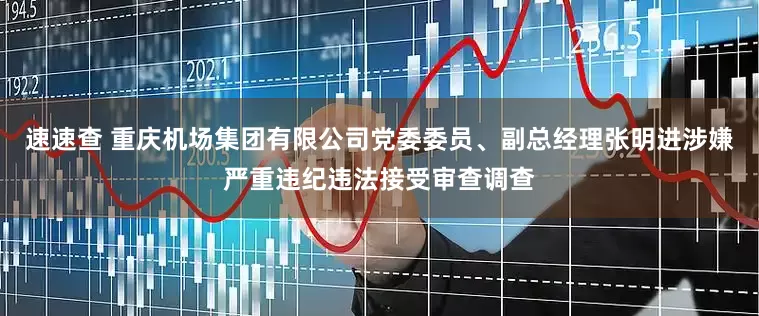 速速查 重庆机场集团有限公司党委委员、副总经理张明进涉嫌严重违纪违法接受审查调查