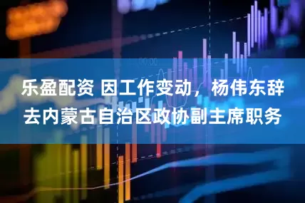 乐盈配资 因工作变动，杨伟东辞去内蒙古自治区政协副主席职务