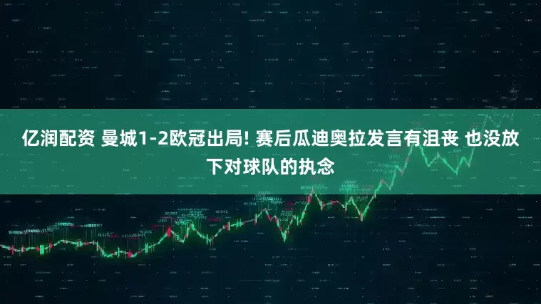 亿润配资 曼城1-2欧冠出局! 赛后瓜迪奥拉发言有沮丧 也没放下对球队的执念