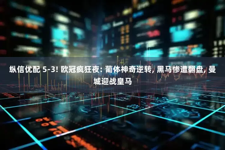 纵信优配 5-3! 欧冠疯狂夜: 葡体神奇逆转, 黑马惨遭翻盘, 曼城迎战皇马