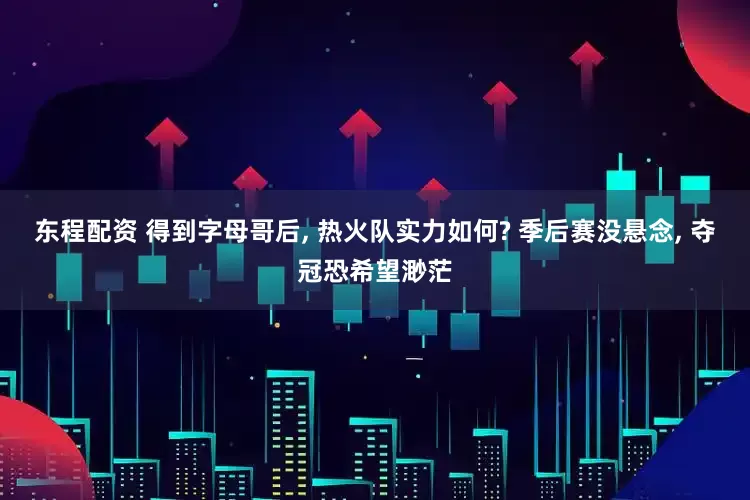 东程配资 得到字母哥后, 热火队实力如何? 季后赛没悬念, 夺冠恐希望渺茫